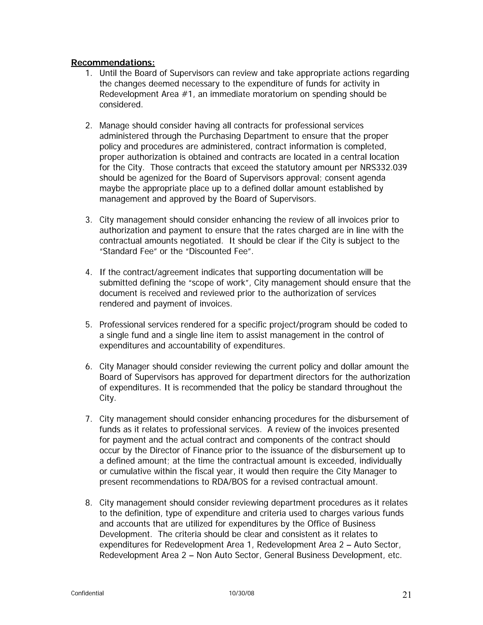 Recommendations:
   1. Until the Board of Supervisors can review and take appropriate actions regarding
      the changes deemed necessary to the expenditure of funds for activity in
      Redevelopment Area #1, an immediate moratorium on spending should be
      considered.

     2. Manage should consider having all contracts for professional services
        administered through the Purchasing Department to ensure that the proper
        policy and procedures are administered, contract information is completed,
        proper authorization is obtained and contracts are located in a central location
        for the City. Those contracts that exceed the statutory amount per NRS332.039
        should be agenized for the Board of Supervisors approval; consent agenda
        maybe the appropriate place up to a defined dollar amount established by
        management and approved by the Board of Supervisors.

     3. City management should consider enhancing the review of all invoices prior to
        authorization and payment to ensure that the rates charged are in line with the
        contractual amounts negotiated. It should be clear if the City is subject to the
        “Standard Fee” or the “Discounted Fee”.

     4. If the contract/agreement indicates that supporting documentation will be
        submitted defining the “scope of work”, City management should ensure that the
        document is received and reviewed prior to the authorization of services
        rendered and payment of invoices.

     5. Professional services rendered for a specific project/program should be coded to
        a single fund and a single line item to assist management in the control of
        expenditures and accountability of expenditures.

     6. City Manager should consider reviewing the current policy and dollar amount the
        Board of Supervisors has approved for department directors for the authorization
        of expenditures. It is recommended that the policy be standard throughout the
        City.

     7. City management should consider enhancing procedures for the disbursement of
        funds as it relates to professional services. A review of the invoices presented
        for payment and the actual contract and components of the contract should
        occur by the Director of Finance prior to the issuance of the disbursement up to
        a defined amount; at the time the contractual amount is exceeded, individually
        or cumulative within the fiscal year, it would then require the City Manager to
        present recommendations to RDA/BOS for a revised contractual amount.

     8. City management should consider reviewing department procedures as it relates
        to the definition, type of expenditure and criteria used to charges various funds
        and accounts that are utilized for expenditures by the Office of Business
        Development. The criteria should be clear and consistent as it relates to
        expenditures for Redevelopment Area 1, Redevelopment Area 2 – Auto Sector,
        Redevelopment Area 2 – Non Auto Sector, General Business Development, etc.



Confidential                              10/30/08                                     21
 