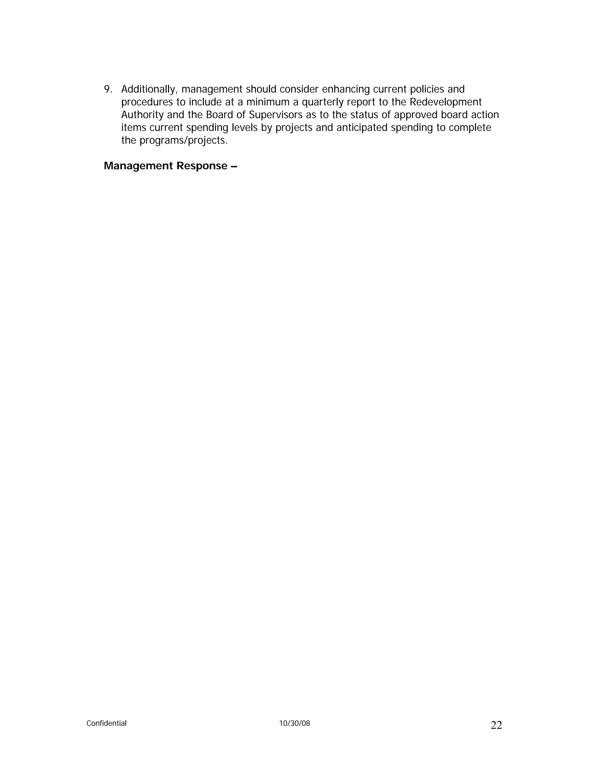 9. Additionally, management should consider enhancing current policies and
        procedures to include at a minimum a quarterly report to the Redevelopment
        Authority and the Board of Supervisors as to the status of approved board action
        items current spending levels by projects and anticipated spending to complete
        the programs/projects.

     Management Response –




Confidential                             10/30/08                                     22
 