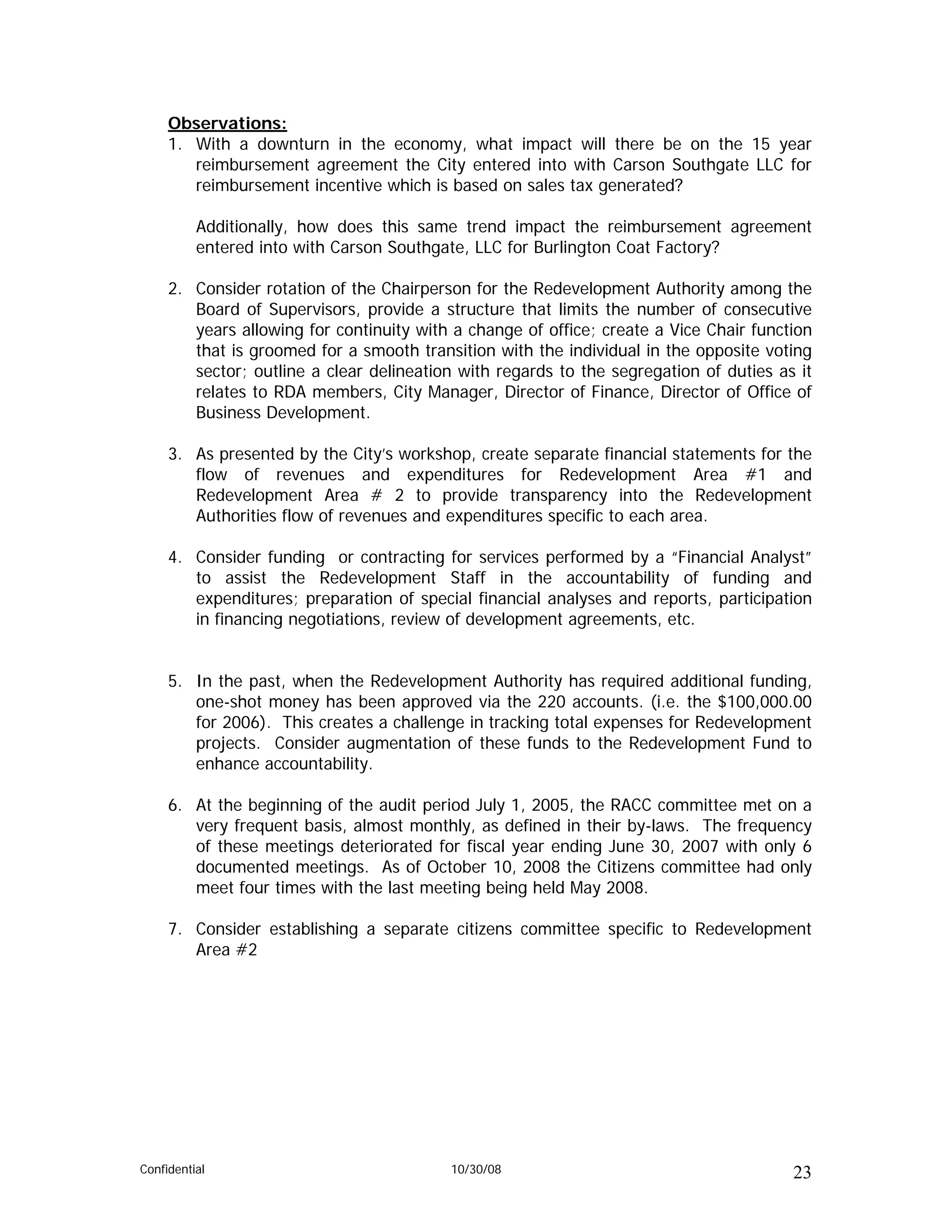 Observations:
     1. With a downturn in the economy, what impact will there be on the 15 year
        reimbursement agreement the City entered into with Carson Southgate LLC for
        reimbursement incentive which is based on sales tax generated?

          Additionally, how does this same trend impact the reimbursement agreement
          entered into with Carson Southgate, LLC for Burlington Coat Factory?

     2. Consider rotation of the Chairperson for the Redevelopment Authority among the
        Board of Supervisors, provide a structure that limits the number of consecutive
        years allowing for continuity with a change of office; create a Vice Chair function
        that is groomed for a smooth transition with the individual in the opposite voting
        sector; outline a clear delineation with regards to the segregation of duties as it
        relates to RDA members, City Manager, Director of Finance, Director of Office of
        Business Development.

     3. As presented by the City’s workshop, create separate financial statements for the
        flow of revenues and expenditures for Redevelopment Area #1 and
        Redevelopment Area # 2 to provide transparency into the Redevelopment
        Authorities flow of revenues and expenditures specific to each area.

     4. Consider funding or contracting for services performed by a “Financial Analyst”
        to assist the Redevelopment Staff in the accountability of funding and
        expenditures; preparation of special financial analyses and reports, participation
        in financing negotiations, review of development agreements, etc.


     5. In the past, when the Redevelopment Authority has required additional funding,
        one-shot money has been approved via the 220 accounts. (i.e. the $100,000.00
        for 2006). This creates a challenge in tracking total expenses for Redevelopment
        projects. Consider augmentation of these funds to the Redevelopment Fund to
        enhance accountability.

     6. At the beginning of the audit period July 1, 2005, the RACC committee met on a
        very frequent basis, almost monthly, as defined in their by-laws. The frequency
        of these meetings deteriorated for fiscal year ending June 30, 2007 with only 6
        documented meetings. As of October 10, 2008 the Citizens committee had only
        meet four times with the last meeting being held May 2008.

     7. Consider establishing a separate citizens committee specific to Redevelopment
        Area #2




Confidential                              10/30/08                                      23
 