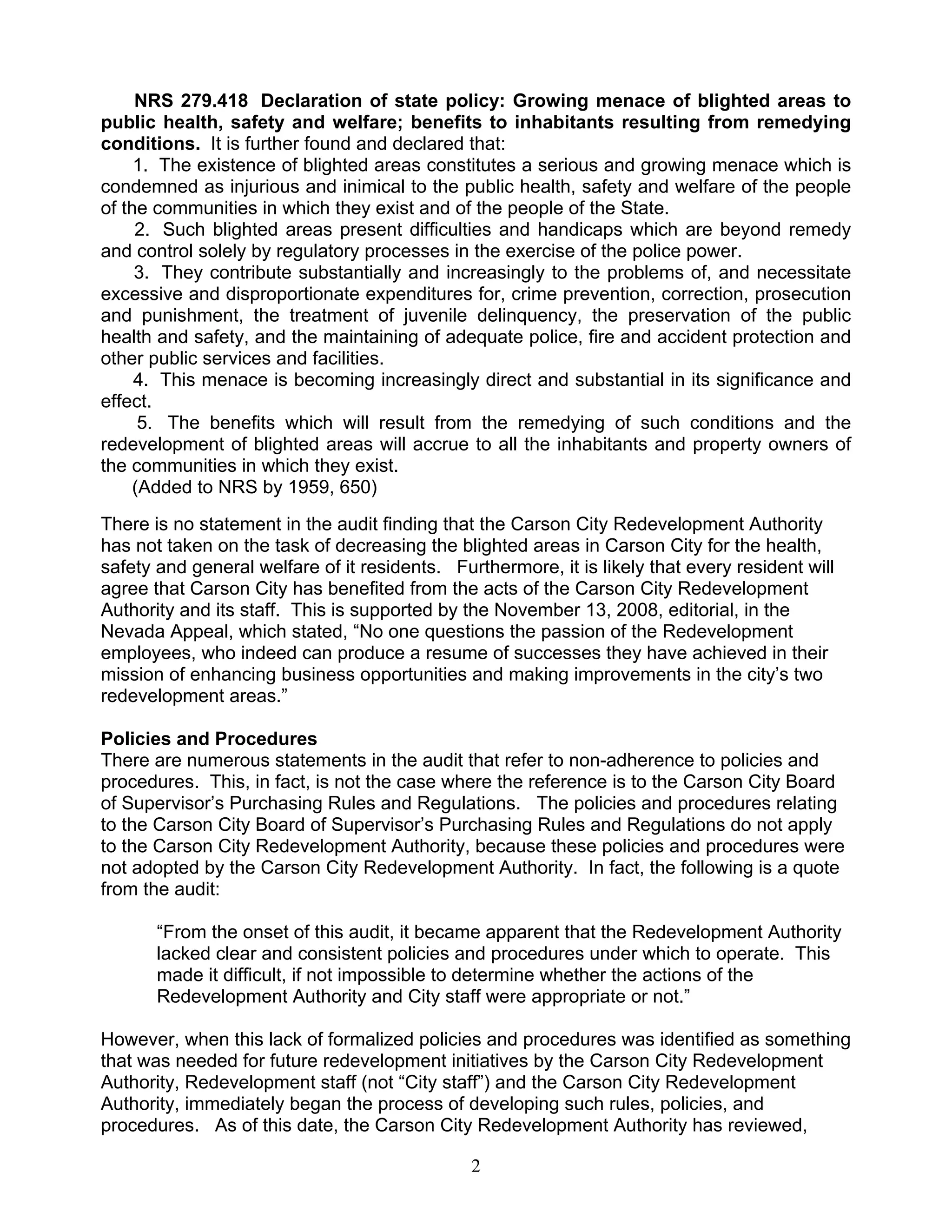 NRS 279.418 Declaration of state policy: Growing menace of blighted areas to
public health, safety and welfare; benefits to inhabitants resulting from remedying
conditions. It is further found and declared that:
     1. The existence of blighted areas constitutes a serious and growing menace which is
condemned as injurious and inimical to the public health, safety and welfare of the people
of the communities in which they exist and of the people of the State.
     2. Such blighted areas present difficulties and handicaps which are beyond remedy
and control solely by regulatory processes in the exercise of the police power.
     3. They contribute substantially and increasingly to the problems of, and necessitate
excessive and disproportionate expenditures for, crime prevention, correction, prosecution
and punishment, the treatment of juvenile delinquency, the preservation of the public
health and safety, and the maintaining of adequate police, fire and accident protection and
other public services and facilities.
     4. This menace is becoming increasingly direct and substantial in its significance and
effect.
      5. The benefits which will result from the remedying of such conditions and the
redevelopment of blighted areas will accrue to all the inhabitants and property owners of
the communities in which they exist.
     (Added to NRS by 1959, 650)
There is no statement in the audit finding that the Carson City Redevelopment Authority
has not taken on the task of decreasing the blighted areas in Carson City for the health,
safety and general welfare of it residents. Furthermore, it is likely that every resident will
agree that Carson City has benefited from the acts of the Carson City Redevelopment
Authority and its staff. This is supported by the November 13, 2008, editorial, in the
Nevada Appeal, which stated, “No one questions the passion of the Redevelopment
employees, who indeed can produce a resume of successes they have achieved in their
mission of enhancing business opportunities and making improvements in the city’s two
redevelopment areas.”

Policies and Procedures
There are numerous statements in the audit that refer to non-adherence to policies and
procedures. This, in fact, is not the case where the reference is to the Carson City Board
of Supervisor’s Purchasing Rules and Regulations. The policies and procedures relating
to the Carson City Board of Supervisor’s Purchasing Rules and Regulations do not apply
to the Carson City Redevelopment Authority, because these policies and procedures were
not adopted by the Carson City Redevelopment Authority. In fact, the following is a quote
from the audit:

       “From the onset of this audit, it became apparent that the Redevelopment Authority
       lacked clear and consistent policies and procedures under which to operate. This
       made it difficult, if not impossible to determine whether the actions of the
       Redevelopment Authority and City staff were appropriate or not.”

However, when this lack of formalized policies and procedures was identified as something
that was needed for future redevelopment initiatives by the Carson City Redevelopment
Authority, Redevelopment staff (not “City staff”) and the Carson City Redevelopment
Authority, immediately began the process of developing such rules, policies, and
procedures. As of this date, the Carson City Redevelopment Authority has reviewed,

                                               2
 