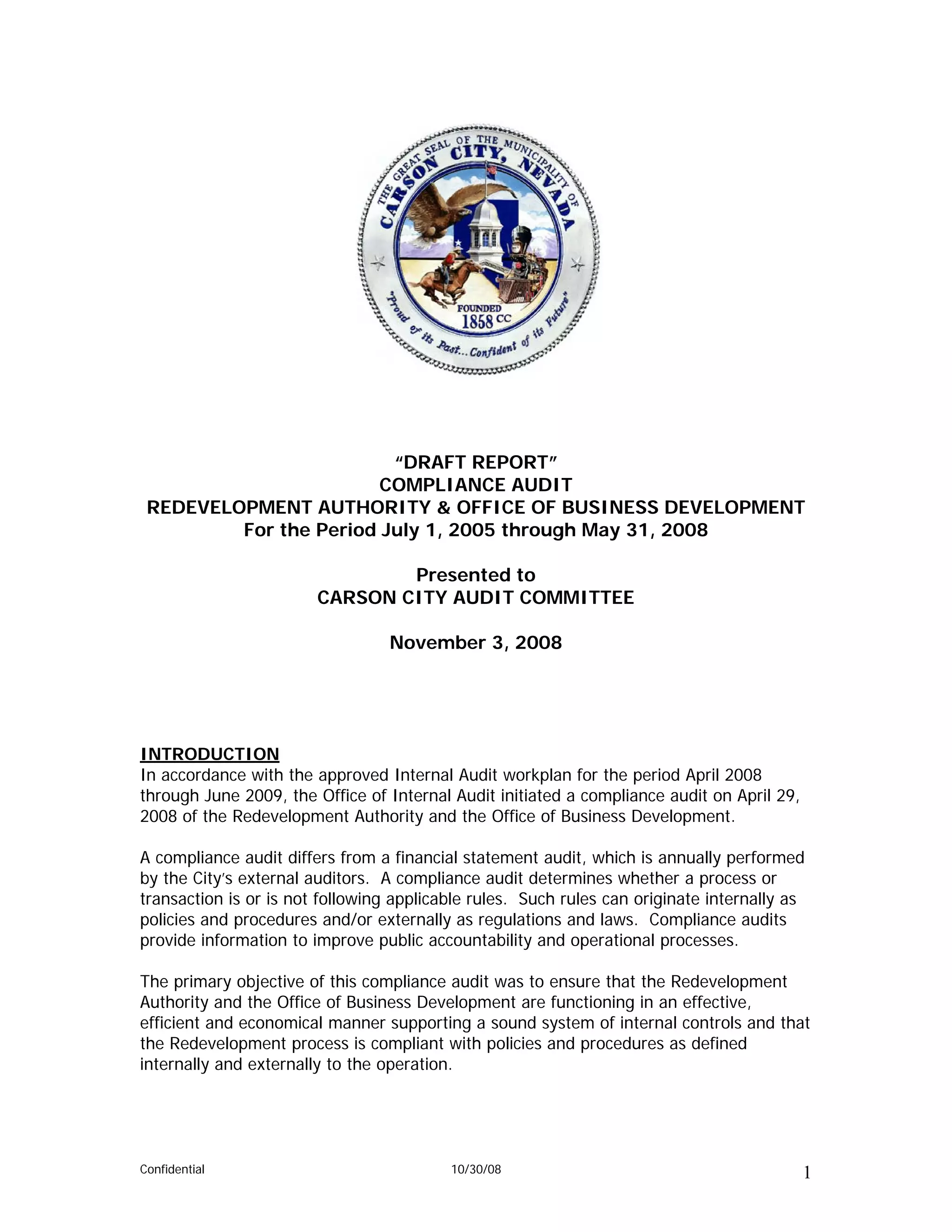 “DRAFT REPORT”
                        COMPLIANCE AUDIT
 REDEVELOPMENT AUTHORITY & OFFICE OF BUSINESS DEVELOPMENT
         For the Period July 1, 2005 through May 31, 2008

                                Presented to
                        CARSON CITY AUDIT COMMITTEE

                                  November 3, 2008




INTRODUCTION
In accordance with the approved Internal Audit workplan for the period April 2008
through June 2009, the Office of Internal Audit initiated a compliance audit on April 29,
2008 of the Redevelopment Authority and the Office of Business Development.

A compliance audit differs from a financial statement audit, which is annually performed
by the City’s external auditors. A compliance audit determines whether a process or
transaction is or is not following applicable rules. Such rules can originate internally as
policies and procedures and/or externally as regulations and laws. Compliance audits
provide information to improve public accountability and operational processes.

The primary objective of this compliance audit was to ensure that the Redevelopment
Authority and the Office of Business Development are functioning in an effective,
efficient and economical manner supporting a sound system of internal controls and that
the Redevelopment process is compliant with policies and procedures as defined
internally and externally to the operation.




Confidential                              10/30/08                                          1
 