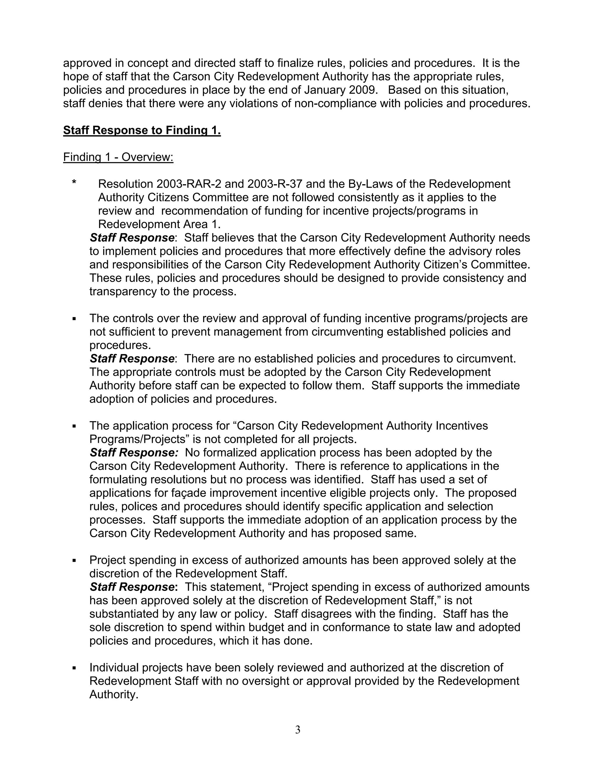 approved in concept and directed staff to finalize rules, policies and procedures. It is the
hope of staff that the Carson City Redevelopment Authority has the appropriate rules,
policies and procedures in place by the end of January 2009. Based on this situation,
staff denies that there were any violations of non-compliance with policies and procedures.

Staff Response to Finding 1.

Finding 1 - Overview:

 *     Resolution 2003-RAR-2 and 2003-R-37 and the By-Laws of the Redevelopment
       Authority Citizens Committee are not followed consistently as it applies to the
       review and recommendation of funding for incentive projects/programs in
       Redevelopment Area 1.
     Staff Response: Staff believes that the Carson City Redevelopment Authority needs
     to implement policies and procedures that more effectively define the advisory roles
     and responsibilities of the Carson City Redevelopment Authority Citizen’s Committee.
     These rules, policies and procedures should be designed to provide consistency and
     transparency to the process.

     The controls over the review and approval of funding incentive programs/projects are
     not sufficient to prevent management from circumventing established policies and
     procedures.
     Staff Response: There are no established policies and procedures to circumvent.
     The appropriate controls must be adopted by the Carson City Redevelopment
     Authority before staff can be expected to follow them. Staff supports the immediate
     adoption of policies and procedures.

     The application process for “Carson City Redevelopment Authority Incentives
     Programs/Projects” is not completed for all projects.
     Staff Response: No formalized application process has been adopted by the
     Carson City Redevelopment Authority. There is reference to applications in the
     formulating resolutions but no process was identified. Staff has used a set of
     applications for façade improvement incentive eligible projects only. The proposed
     rules, polices and procedures should identify specific application and selection
     processes. Staff supports the immediate adoption of an application process by the
     Carson City Redevelopment Authority and has proposed same.

     Project spending in excess of authorized amounts has been approved solely at the
     discretion of the Redevelopment Staff.
     Staff Response: This statement, “Project spending in excess of authorized amounts
     has been approved solely at the discretion of Redevelopment Staff,” is not
     substantiated by any law or policy. Staff disagrees with the finding. Staff has the
     sole discretion to spend within budget and in conformance to state law and adopted
     policies and procedures, which it has done.

     Individual projects have been solely reviewed and authorized at the discretion of
     Redevelopment Staff with no oversight or approval provided by the Redevelopment
     Authority.


                                             3
 