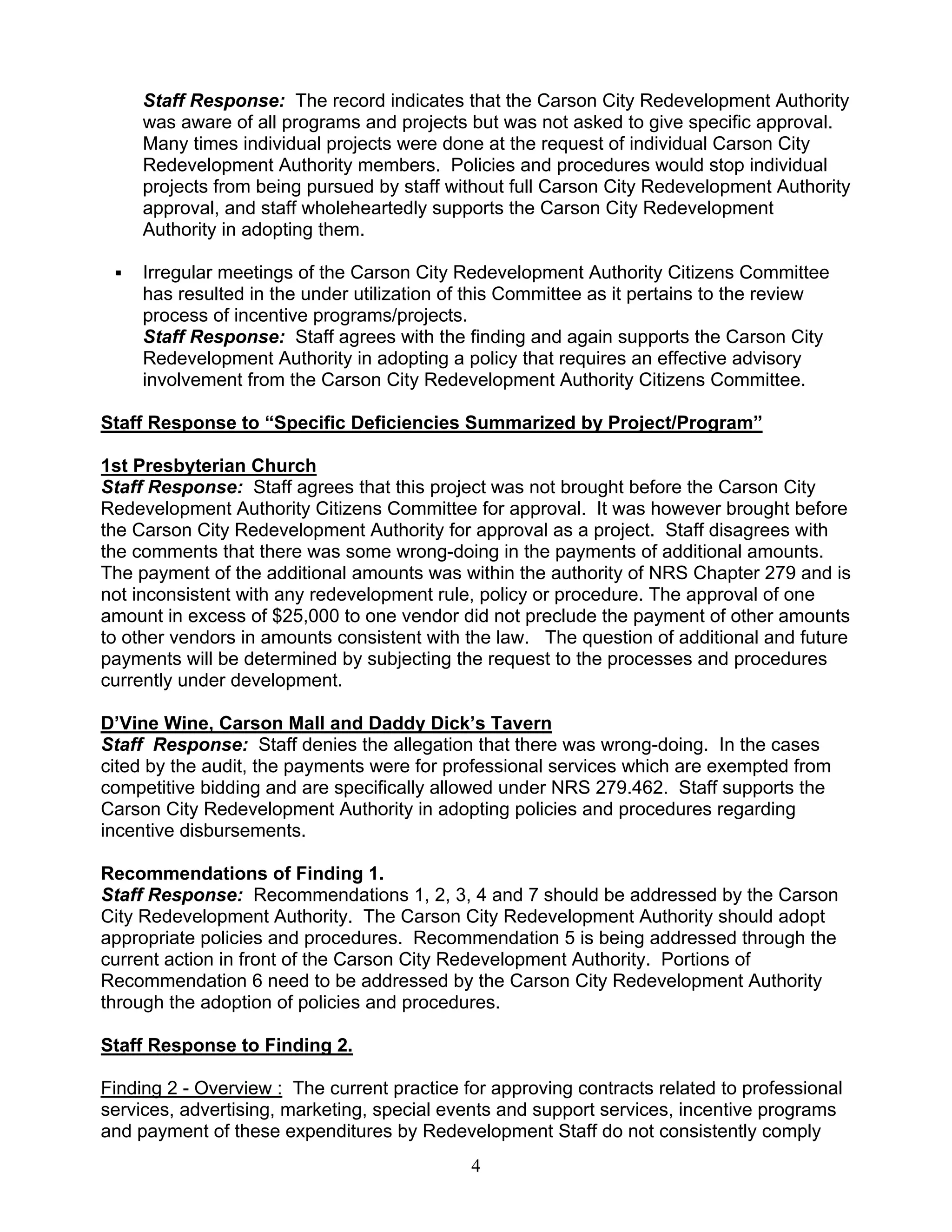 Staff Response: The record indicates that the Carson City Redevelopment Authority
     was aware of all programs and projects but was not asked to give specific approval.
     Many times individual projects were done at the request of individual Carson City
     Redevelopment Authority members. Policies and procedures would stop individual
     projects from being pursued by staff without full Carson City Redevelopment Authority
     approval, and staff wholeheartedly supports the Carson City Redevelopment
     Authority in adopting them.

     Irregular meetings of the Carson City Redevelopment Authority Citizens Committee
     has resulted in the under utilization of this Committee as it pertains to the review
     process of incentive programs/projects.
     Staff Response: Staff agrees with the finding and again supports the Carson City
     Redevelopment Authority in adopting a policy that requires an effective advisory
     involvement from the Carson City Redevelopment Authority Citizens Committee.

Staff Response to “Specific Deficiencies Summarized by Project/Program”

1st Presbyterian Church
Staff Response: Staff agrees that this project was not brought before the Carson City
Redevelopment Authority Citizens Committee for approval. It was however brought before
the Carson City Redevelopment Authority for approval as a project. Staff disagrees with
the comments that there was some wrong-doing in the payments of additional amounts.
The payment of the additional amounts was within the authority of NRS Chapter 279 and is
not inconsistent with any redevelopment rule, policy or procedure. The approval of one
amount in excess of $25,000 to one vendor did not preclude the payment of other amounts
to other vendors in amounts consistent with the law. The question of additional and future
payments will be determined by subjecting the request to the processes and procedures
currently under development.

D’Vine Wine, Carson Mall and Daddy Dick’s Tavern
Staff Response: Staff denies the allegation that there was wrong-doing. In the cases
cited by the audit, the payments were for professional services which are exempted from
competitive bidding and are specifically allowed under NRS 279.462. Staff supports the
Carson City Redevelopment Authority in adopting policies and procedures regarding
incentive disbursements.

Recommendations of Finding 1.
Staff Response: Recommendations 1, 2, 3, 4 and 7 should be addressed by the Carson
City Redevelopment Authority. The Carson City Redevelopment Authority should adopt
appropriate policies and procedures. Recommendation 5 is being addressed through the
current action in front of the Carson City Redevelopment Authority. Portions of
Recommendation 6 need to be addressed by the Carson City Redevelopment Authority
through the adoption of policies and procedures.

Staff Response to Finding 2.

Finding 2 - Overview : The current practice for approving contracts related to professional
services, advertising, marketing, special events and support services, incentive programs
and payment of these expenditures by Redevelopment Staff do not consistently comply
                                             4
 