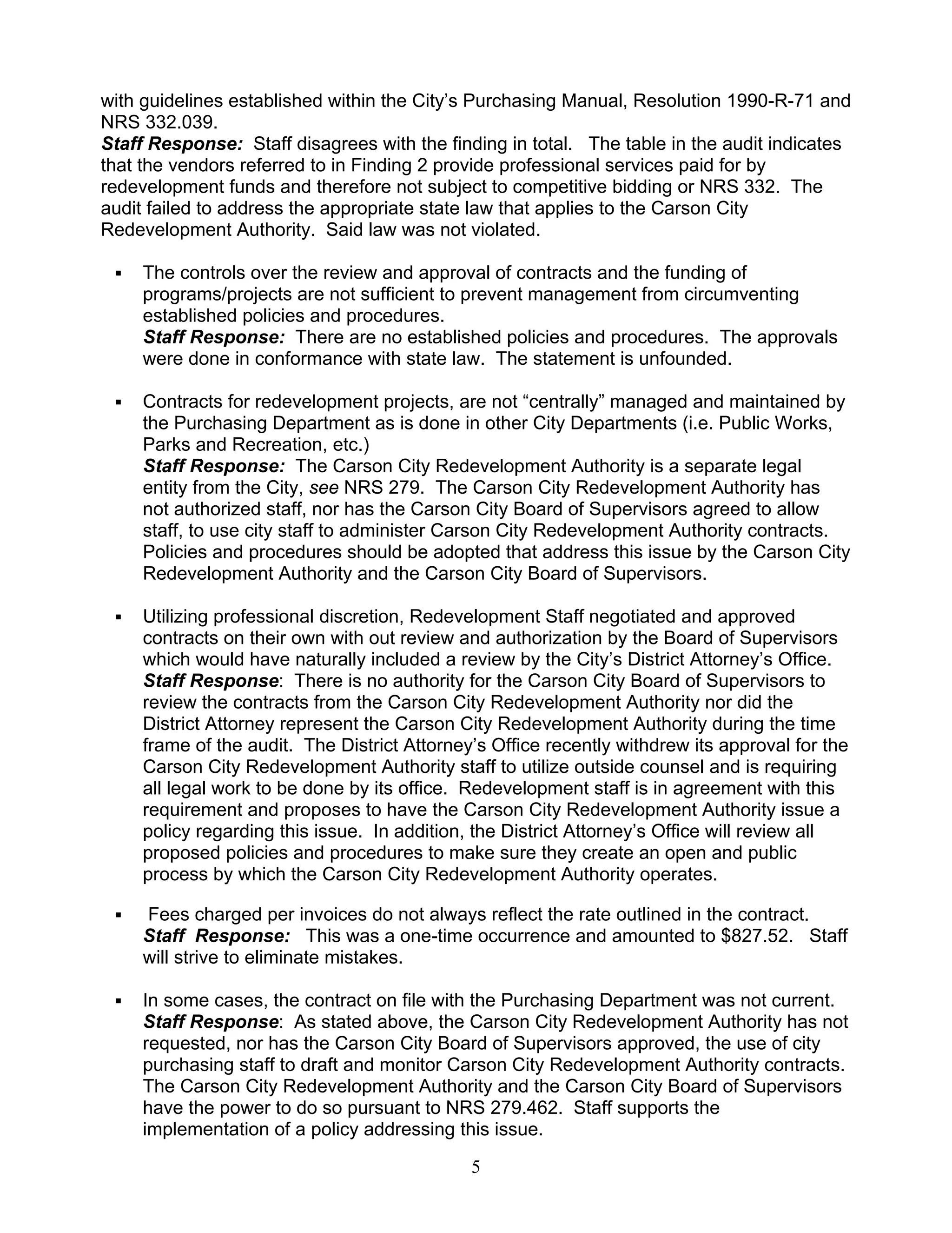 with guidelines established within the City’s Purchasing Manual, Resolution 1990-R-71 and
NRS 332.039.
Staff Response: Staff disagrees with the finding in total. The table in the audit indicates
that the vendors referred to in Finding 2 provide professional services paid for by
redevelopment funds and therefore not subject to competitive bidding or NRS 332. The
audit failed to address the appropriate state law that applies to the Carson City
Redevelopment Authority. Said law was not violated.

     The controls over the review and approval of contracts and the funding of
     programs/projects are not sufficient to prevent management from circumventing
     established policies and procedures.
     Staff Response: There are no established policies and procedures. The approvals
     were done in conformance with state law. The statement is unfounded.

     Contracts for redevelopment projects, are not “centrally” managed and maintained by
     the Purchasing Department as is done in other City Departments (i.e. Public Works,
     Parks and Recreation, etc.)
     Staff Response: The Carson City Redevelopment Authority is a separate legal
     entity from the City, see NRS 279. The Carson City Redevelopment Authority has
     not authorized staff, nor has the Carson City Board of Supervisors agreed to allow
     staff, to use city staff to administer Carson City Redevelopment Authority contracts.
     Policies and procedures should be adopted that address this issue by the Carson City
     Redevelopment Authority and the Carson City Board of Supervisors.

     Utilizing professional discretion, Redevelopment Staff negotiated and approved
     contracts on their own with out review and authorization by the Board of Supervisors
     which would have naturally included a review by the City’s District Attorney’s Office.
     Staff Response: There is no authority for the Carson City Board of Supervisors to
     review the contracts from the Carson City Redevelopment Authority nor did the
     District Attorney represent the Carson City Redevelopment Authority during the time
     frame of the audit. The District Attorney’s Office recently withdrew its approval for the
     Carson City Redevelopment Authority staff to utilize outside counsel and is requiring
     all legal work to be done by its office. Redevelopment staff is in agreement with this
     requirement and proposes to have the Carson City Redevelopment Authority issue a
     policy regarding this issue. In addition, the District Attorney’s Office will review all
     proposed policies and procedures to make sure they create an open and public
     process by which the Carson City Redevelopment Authority operates.

     Fees charged per invoices do not always reflect the rate outlined in the contract.
     Staff Response: This was a one-time occurrence and amounted to $827.52. Staff
     will strive to eliminate mistakes.

     In some cases, the contract on file with the Purchasing Department was not current.
     Staff Response: As stated above, the Carson City Redevelopment Authority has not
     requested, nor has the Carson City Board of Supervisors approved, the use of city
     purchasing staff to draft and monitor Carson City Redevelopment Authority contracts.
     The Carson City Redevelopment Authority and the Carson City Board of Supervisors
     have the power to do so pursuant to NRS 279.462. Staff supports the
     implementation of a policy addressing this issue.

                                              5
 