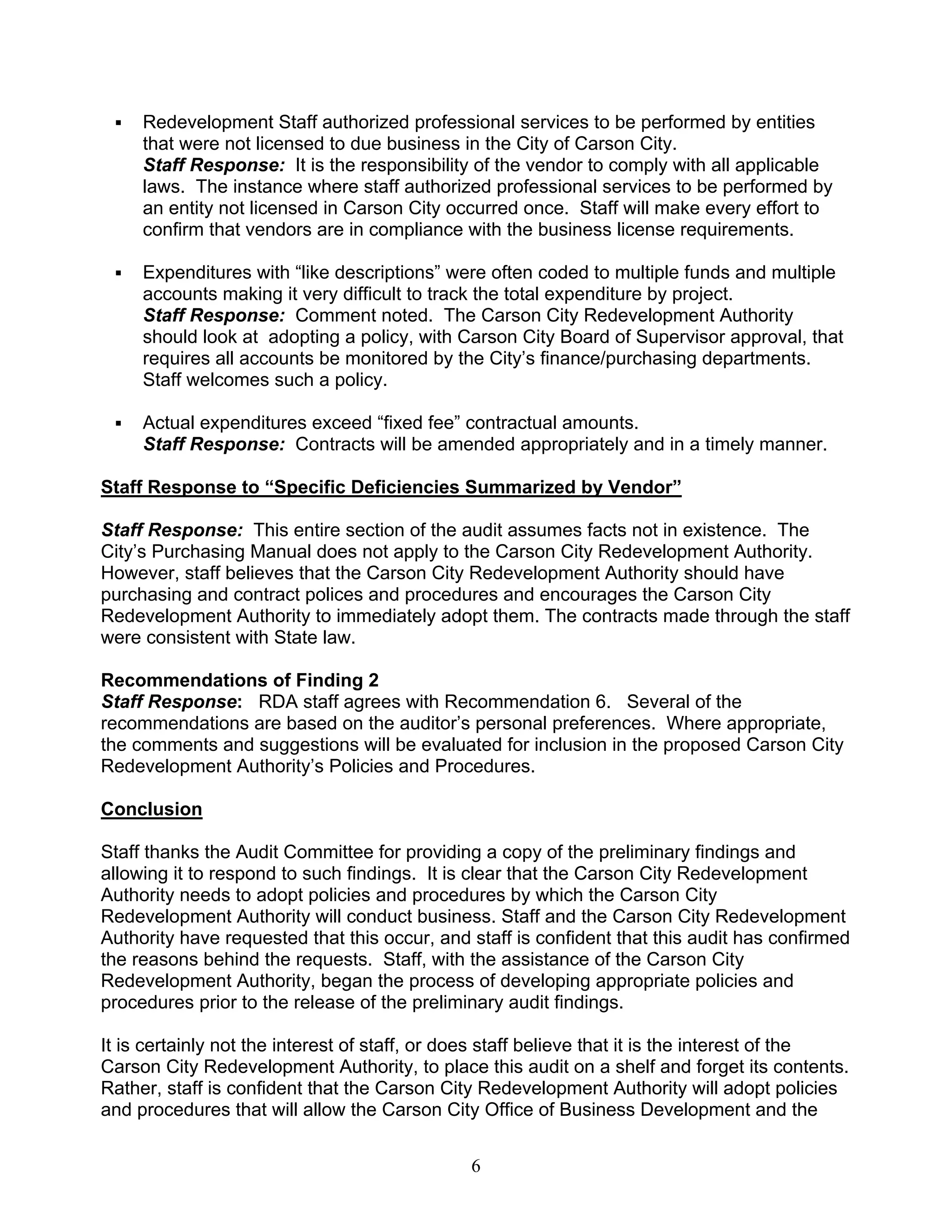 Redevelopment Staff authorized professional services to be performed by entities
     that were not licensed to due business in the City of Carson City.
     Staff Response: It is the responsibility of the vendor to comply with all applicable
     laws. The instance where staff authorized professional services to be performed by
     an entity not licensed in Carson City occurred once. Staff will make every effort to
     confirm that vendors are in compliance with the business license requirements.

     Expenditures with “like descriptions” were often coded to multiple funds and multiple
     accounts making it very difficult to track the total expenditure by project.
     Staff Response: Comment noted. The Carson City Redevelopment Authority
     should look at adopting a policy, with Carson City Board of Supervisor approval, that
     requires all accounts be monitored by the City’s finance/purchasing departments.
     Staff welcomes such a policy.

     Actual expenditures exceed “fixed fee” contractual amounts.
     Staff Response: Contracts will be amended appropriately and in a timely manner.

Staff Response to “Specific Deficiencies Summarized by Vendor”

Staff Response: This entire section of the audit assumes facts not in existence. The
City’s Purchasing Manual does not apply to the Carson City Redevelopment Authority.
However, staff believes that the Carson City Redevelopment Authority should have
purchasing and contract polices and procedures and encourages the Carson City
Redevelopment Authority to immediately adopt them. The contracts made through the staff
were consistent with State law.

Recommendations of Finding 2
Staff Response: RDA staff agrees with Recommendation 6. Several of the
recommendations are based on the auditor’s personal preferences. Where appropriate,
the comments and suggestions will be evaluated for inclusion in the proposed Carson City
Redevelopment Authority’s Policies and Procedures.

Conclusion

Staff thanks the Audit Committee for providing a copy of the preliminary findings and
allowing it to respond to such findings. It is clear that the Carson City Redevelopment
Authority needs to adopt policies and procedures by which the Carson City
Redevelopment Authority will conduct business. Staff and the Carson City Redevelopment
Authority have requested that this occur, and staff is confident that this audit has confirmed
the reasons behind the requests. Staff, with the assistance of the Carson City
Redevelopment Authority, began the process of developing appropriate policies and
procedures prior to the release of the preliminary audit findings.

It is certainly not the interest of staff, or does staff believe that it is the interest of the
Carson City Redevelopment Authority, to place this audit on a shelf and forget its contents.
Rather, staff is confident that the Carson City Redevelopment Authority will adopt policies
and procedures that will allow the Carson City Office of Business Development and the


                                               6
 