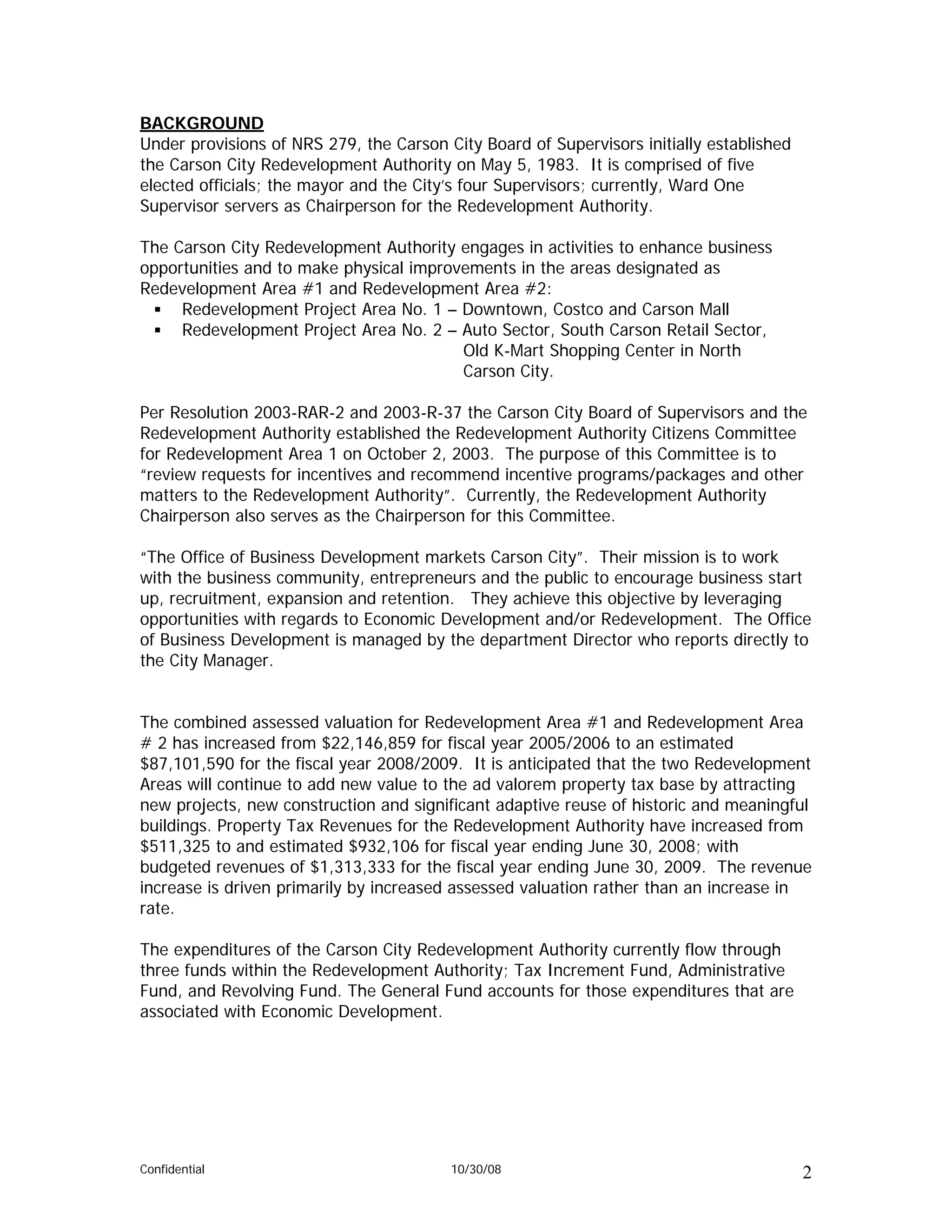BACKGROUND
Under provisions of NRS 279, the Carson City Board of Supervisors initially established
the Carson City Redevelopment Authority on May 5, 1983. It is comprised of five
elected officials; the mayor and the City’s four Supervisors; currently, Ward One
Supervisor servers as Chairperson for the Redevelopment Authority.

The Carson City Redevelopment Authority engages in activities to enhance business
opportunities and to make physical improvements in the areas designated as
Redevelopment Area #1 and Redevelopment Area #2:
     Redevelopment Project Area No. 1 – Downtown, Costco and Carson Mall
     Redevelopment Project Area No. 2 – Auto Sector, South Carson Retail Sector,
                                         Old K-Mart Shopping Center in North
                                         Carson City.

Per Resolution 2003-RAR-2 and 2003-R-37 the Carson City Board of Supervisors and the
Redevelopment Authority established the Redevelopment Authority Citizens Committee
for Redevelopment Area 1 on October 2, 2003. The purpose of this Committee is to
“review requests for incentives and recommend incentive programs/packages and other
matters to the Redevelopment Authority”. Currently, the Redevelopment Authority
Chairperson also serves as the Chairperson for this Committee.

“The Office of Business Development markets Carson City”. Their mission is to work
with the business community, entrepreneurs and the public to encourage business start
up, recruitment, expansion and retention. They achieve this objective by leveraging
opportunities with regards to Economic Development and/or Redevelopment. The Office
of Business Development is managed by the department Director who reports directly to
the City Manager.


The combined assessed valuation for Redevelopment Area #1 and Redevelopment Area
# 2 has increased from $22,146,859 for fiscal year 2005/2006 to an estimated
$87,101,590 for the fiscal year 2008/2009. It is anticipated that the two Redevelopment
Areas will continue to add new value to the ad valorem property tax base by attracting
new projects, new construction and significant adaptive reuse of historic and meaningful
buildings. Property Tax Revenues for the Redevelopment Authority have increased from
$511,325 to and estimated $932,106 for fiscal year ending June 30, 2008; with
budgeted revenues of $1,313,333 for the fiscal year ending June 30, 2009. The revenue
increase is driven primarily by increased assessed valuation rather than an increase in
rate.

The expenditures of the Carson City Redevelopment Authority currently flow through
three funds within the Redevelopment Authority; Tax Increment Fund, Administrative
Fund, and Revolving Fund. The General Fund accounts for those expenditures that are
associated with Economic Development.




Confidential                             10/30/08                                         2
 