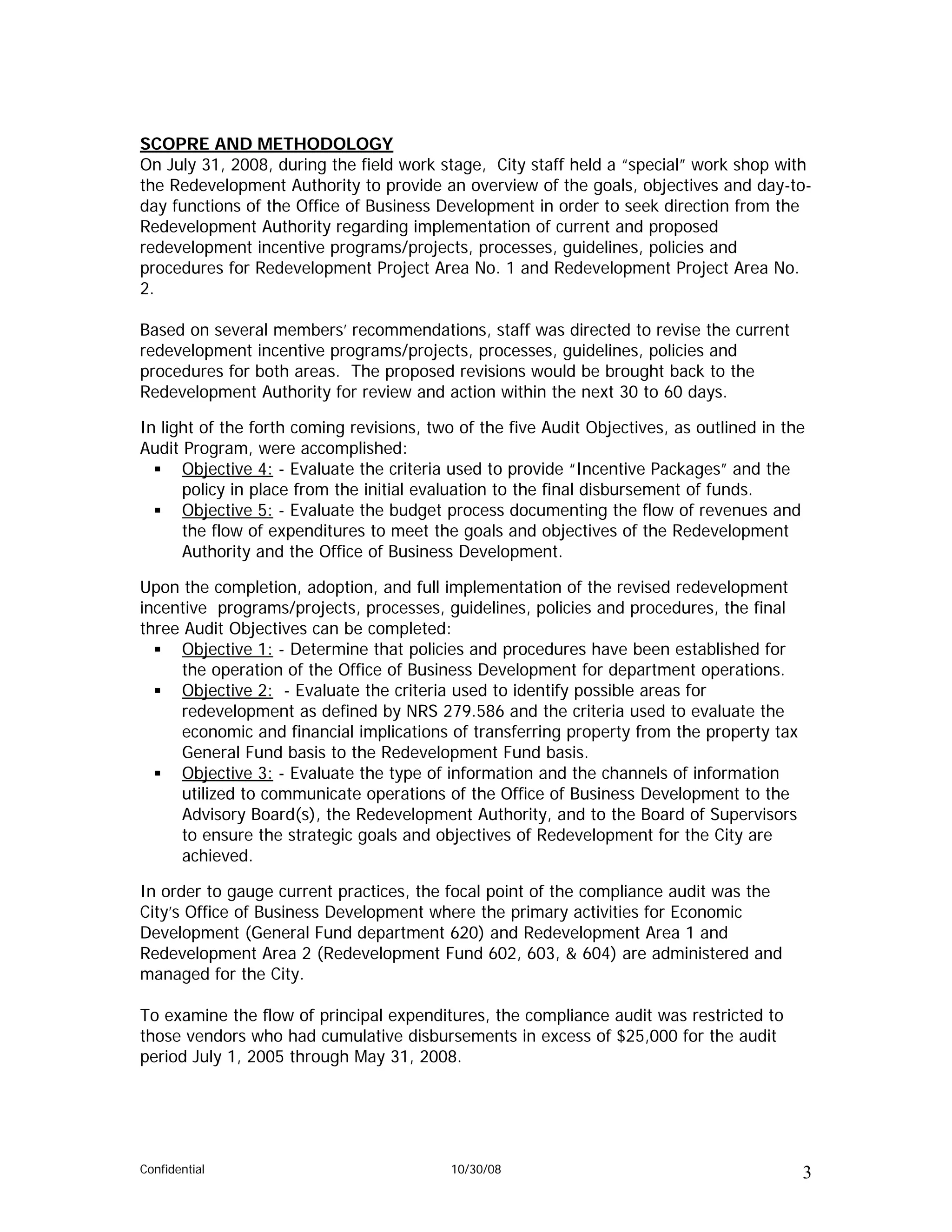 SCOPRE AND METHODOLOGY
On July 31, 2008, during the field work stage, City staff held a “special” work shop with
the Redevelopment Authority to provide an overview of the goals, objectives and day-to-
day functions of the Office of Business Development in order to seek direction from the
Redevelopment Authority regarding implementation of current and proposed
redevelopment incentive programs/projects, processes, guidelines, policies and
procedures for Redevelopment Project Area No. 1 and Redevelopment Project Area No.
2.

Based on several members’ recommendations, staff was directed to revise the current
redevelopment incentive programs/projects, processes, guidelines, policies and
procedures for both areas. The proposed revisions would be brought back to the
Redevelopment Authority for review and action within the next 30 to 60 days.

In light of the forth coming revisions, two of the five Audit Objectives, as outlined in the
Audit Program, were accomplished:
      Objective 4: - Evaluate the criteria used to provide “Incentive Packages” and the
      policy in place from the initial evaluation to the final disbursement of funds.
      Objective 5: - Evaluate the budget process documenting the flow of revenues and
      the flow of expenditures to meet the goals and objectives of the Redevelopment
      Authority and the Office of Business Development.

Upon the completion, adoption, and full implementation of the revised redevelopment
incentive programs/projects, processes, guidelines, policies and procedures, the final
three Audit Objectives can be completed:
     Objective 1: - Determine that policies and procedures have been established for
     the operation of the Office of Business Development for department operations.
     Objective 2: - Evaluate the criteria used to identify possible areas for
     redevelopment as defined by NRS 279.586 and the criteria used to evaluate the
     economic and financial implications of transferring property from the property tax
     General Fund basis to the Redevelopment Fund basis.
     Objective 3: - Evaluate the type of information and the channels of information
     utilized to communicate operations of the Office of Business Development to the
     Advisory Board(s), the Redevelopment Authority, and to the Board of Supervisors
     to ensure the strategic goals and objectives of Redevelopment for the City are
     achieved.

In order to gauge current practices, the focal point of the compliance audit was the
City’s Office of Business Development where the primary activities for Economic
Development (General Fund department 620) and Redevelopment Area 1 and
Redevelopment Area 2 (Redevelopment Fund 602, 603, & 604) are administered and
managed for the City.

To examine the flow of principal expenditures, the compliance audit was restricted to
those vendors who had cumulative disbursements in excess of $25,000 for the audit
period July 1, 2005 through May 31, 2008.




Confidential                               10/30/08                                        3
 