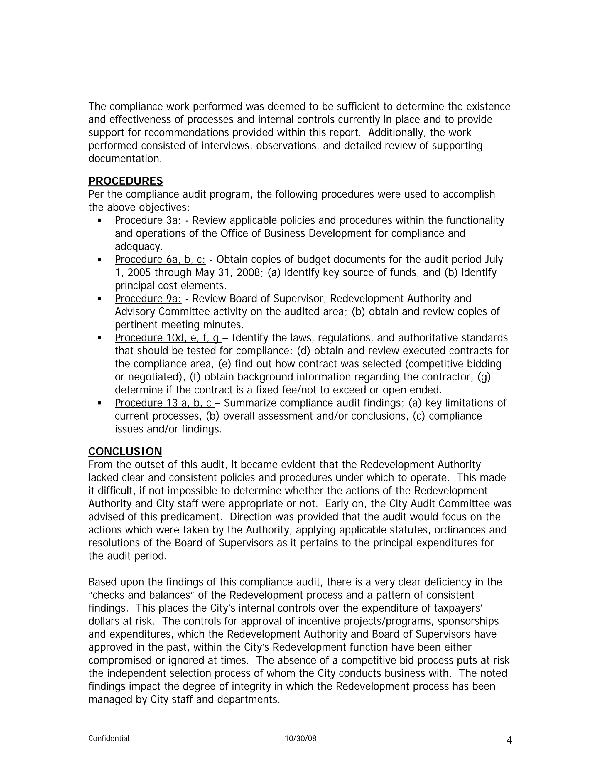 The compliance work performed was deemed to be sufficient to determine the existence
and effectiveness of processes and internal controls currently in place and to provide
support for recommendations provided within this report. Additionally, the work
performed consisted of interviews, observations, and detailed review of supporting
documentation.

PROCEDURES
Per the compliance audit program, the following procedures were used to accomplish
the above objectives:
      Procedure 3a: - Review applicable policies and procedures within the functionality
      and operations of the Office of Business Development for compliance and
      adequacy.
      Procedure 6a, b, c: - Obtain copies of budget documents for the audit period July
      1, 2005 through May 31, 2008; (a) identify key source of funds, and (b) identify
      principal cost elements.
      Procedure 9a: - Review Board of Supervisor, Redevelopment Authority and
      Advisory Committee activity on the audited area; (b) obtain and review copies of
      pertinent meeting minutes.
      Procedure 10d, e, f, g – Identify the laws, regulations, and authoritative standards
      that should be tested for compliance; (d) obtain and review executed contracts for
      the compliance area, (e) find out how contract was selected (competitive bidding
      or negotiated), (f) obtain background information regarding the contractor, (g)
      determine if the contract is a fixed fee/not to exceed or open ended.
      Procedure 13 a, b, c – Summarize compliance audit findings; (a) key limitations of
      current processes, (b) overall assessment and/or conclusions, (c) compliance
      issues and/or findings.

CONCLUSION
From the outset of this audit, it became evident that the Redevelopment Authority
lacked clear and consistent policies and procedures under which to operate. This made
it difficult, if not impossible to determine whether the actions of the Redevelopment
Authority and City staff were appropriate or not. Early on, the City Audit Committee was
advised of this predicament. Direction was provided that the audit would focus on the
actions which were taken by the Authority, applying applicable statutes, ordinances and
resolutions of the Board of Supervisors as it pertains to the principal expenditures for
the audit period.

Based upon the findings of this compliance audit, there is a very clear deficiency in the
“checks and balances” of the Redevelopment process and a pattern of consistent
findings. This places the City’s internal controls over the expenditure of taxpayers’
dollars at risk. The controls for approval of incentive projects/programs, sponsorships
and expenditures, which the Redevelopment Authority and Board of Supervisors have
approved in the past, within the City’s Redevelopment function have been either
compromised or ignored at times. The absence of a competitive bid process puts at risk
the independent selection process of whom the City conducts business with. The noted
findings impact the degree of integrity in which the Redevelopment process has been
managed by City staff and departments.


Confidential                             10/30/08                                        4
 