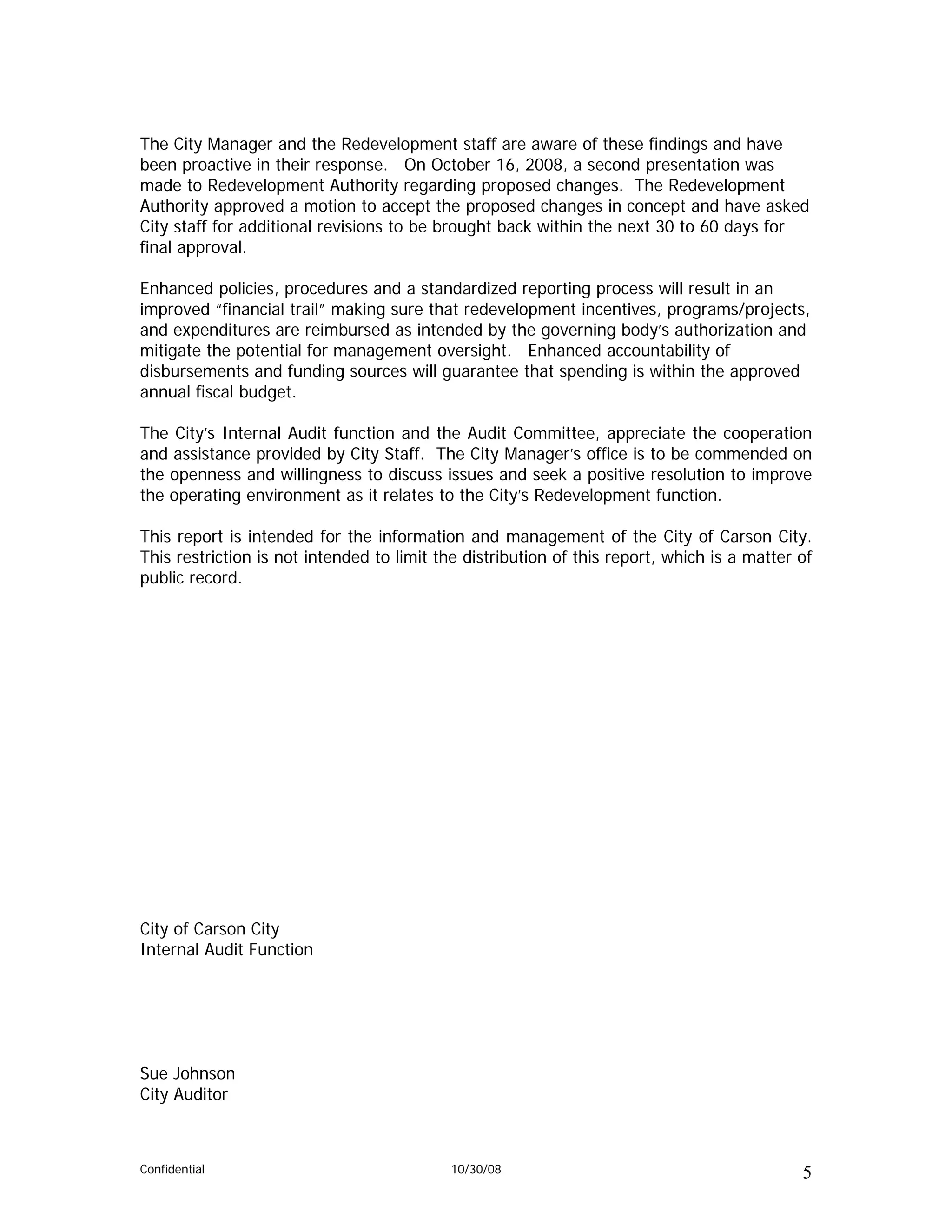The City Manager and the Redevelopment staff are aware of these findings and have
been proactive in their response. On October 16, 2008, a second presentation was
made to Redevelopment Authority regarding proposed changes. The Redevelopment
Authority approved a motion to accept the proposed changes in concept and have asked
City staff for additional revisions to be brought back within the next 30 to 60 days for
final approval.

Enhanced policies, procedures and a standardized reporting process will result in an
improved “financial trail” making sure that redevelopment incentives, programs/projects,
and expenditures are reimbursed as intended by the governing body’s authorization and
mitigate the potential for management oversight. Enhanced accountability of
disbursements and funding sources will guarantee that spending is within the approved
annual fiscal budget.

The City’s Internal Audit function and the Audit Committee, appreciate the cooperation
and assistance provided by City Staff. The City Manager’s office is to be commended on
the openness and willingness to discuss issues and seek a positive resolution to improve
the operating environment as it relates to the City’s Redevelopment function.

This report is intended for the information and management of the City of Carson City.
This restriction is not intended to limit the distribution of this report, which is a matter of
public record.




City of Carson City
Internal Audit Function




Sue Johnson
City Auditor



Confidential                               10/30/08                                          5
 