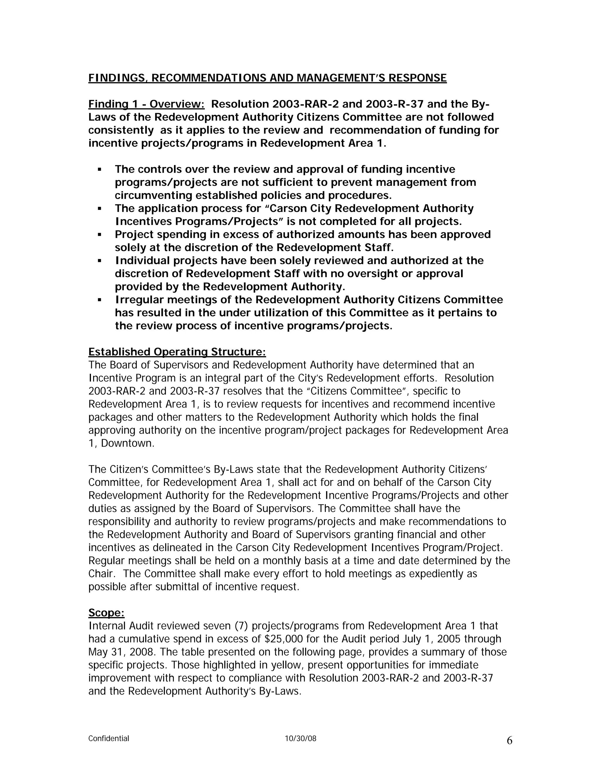 FINDINGS, RECOMMENDATIONS AND MANAGEMENT’S RESPONSE

Finding 1 - Overview: Resolution 2003-RAR-2 and 2003-R-37 and the By-
Laws of the Redevelopment Authority Citizens Committee are not followed
consistently as it applies to the review and recommendation of funding for
incentive projects/programs in Redevelopment Area 1.

       The controls over the review and approval of funding incentive
       programs/projects are not sufficient to prevent management from
       circumventing established policies and procedures.
       The application process for “Carson City Redevelopment Authority
       Incentives Programs/Projects” is not completed for all projects.
       Project spending in excess of authorized amounts has been approved
       solely at the discretion of the Redevelopment Staff.
       Individual projects have been solely reviewed and authorized at the
       discretion of Redevelopment Staff with no oversight or approval
       provided by the Redevelopment Authority.
       Irregular meetings of the Redevelopment Authority Citizens Committee
       has resulted in the under utilization of this Committee as it pertains to
       the review process of incentive programs/projects.

Established Operating Structure:
The Board of Supervisors and Redevelopment Authority have determined that an
Incentive Program is an integral part of the City’s Redevelopment efforts. Resolution
2003-RAR-2 and 2003-R-37 resolves that the “Citizens Committee”, specific to
Redevelopment Area 1, is to review requests for incentives and recommend incentive
packages and other matters to the Redevelopment Authority which holds the final
approving authority on the incentive program/project packages for Redevelopment Area
1, Downtown.

The Citizen’s Committee’s By-Laws state that the Redevelopment Authority Citizens’
Committee, for Redevelopment Area 1, shall act for and on behalf of the Carson City
Redevelopment Authority for the Redevelopment Incentive Programs/Projects and other
duties as assigned by the Board of Supervisors. The Committee shall have the
responsibility and authority to review programs/projects and make recommendations to
the Redevelopment Authority and Board of Supervisors granting financial and other
incentives as delineated in the Carson City Redevelopment Incentives Program/Project.
Regular meetings shall be held on a monthly basis at a time and date determined by the
Chair. The Committee shall make every effort to hold meetings as expediently as
possible after submittal of incentive request.

Scope:
Internal Audit reviewed seven (7) projects/programs from Redevelopment Area 1 that
had a cumulative spend in excess of $25,000 for the Audit period July 1, 2005 through
May 31, 2008. The table presented on the following page, provides a summary of those
specific projects. Those highlighted in yellow, present opportunities for immediate
improvement with respect to compliance with Resolution 2003-RAR-2 and 2003-R-37
and the Redevelopment Authority’s By-Laws.



Confidential                            10/30/08                                     6
 