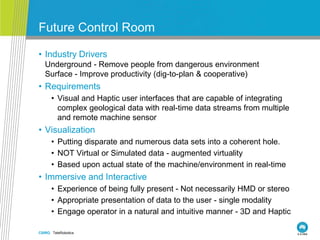 CSIRO. TeleRobotics
Future Control Room
• Industry Drivers
• Underground - Remove people from dangerous environment
• Surface - Improve productivity (dig-to-plan & cooperative)
• Requirements
• Visual and Haptic user interfaces that are capable of integrating
complex geological data with real-time data streams from multiple
and remote machine sensor
• Visualization
• Putting disparate and numerous data sets into a coherent hole.
• NOT Virtual or Simulated data - augmented virtuality
• Based upon actual state of the machine/environment in real-time
• Immersive and Interactive
• Experience of being fully present - Not necessarily HMD or stereo
• Appropriate presentation of data to the user - single modality
• Engage operator in a natural and intuitive manner - 3D and Haptic
 