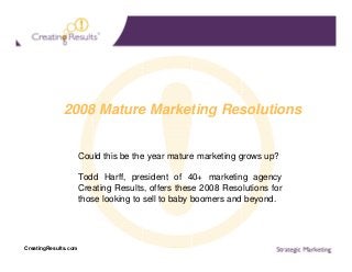 2008 Mature Marketing Resolutions

Could this be the year mature marketing grows up?
Todd Harff, president of 40+ marketing agency
Creating Results, offers these 2008 Resolutions for
those looking to sell to baby boomers and beyond.

CreatingResults.com

 