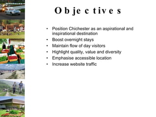 Objectives Position Chichester as an aspirational and inspirational destination Boost overnight stays Maintain flow of day visitors Highlight quality, value and diversity Emphasise accessible location Increase website traffic                                                       