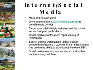 Internet/Social Media  More emphasis in 2010 Drive placement of  www.visitchichester.org  to benefit whole District Target specialist lifestyle websites and the online versions of print publications Social media enables more rapid sharing of information Search Engine Optimization (SEO) is a key component of getting a website found - social media has proven its ability to significantly increase SEO  Social media reaches new audiences and further audiences beyond them                                                       