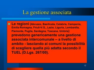 La gestione associata
   Le regioni (Abruzzo, Basilicata, Calabria, Campania,
    Emilia Romagna, Friuli-V.G., Lazio, Liguria, Lombardia,
    Piemonte, Puglia, Sardegna, Toscana, Umbria)
    prevedono genericamente una gestione
    associata intercomunale – a livello di
    ambito - lasciando ai comuni la possibilità
    di scegliere quella più adatta secondo il
    TUEL (D.Lgs. 267/00).


                                                              12
 