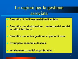 Le ragioni per la gestione
                associata
   Garantire i Livelli essenziali nell’ambito.

   Garantire una distribuzione uniforme dei servizi
    in tutto il territorio.

   Garantire una unica gestione al piano di zona.

   Sviluppare economie di scala.

   Innalzamento qualità organizzativa.
                                                       15
 