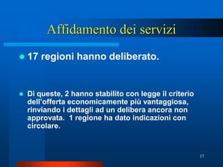 Affidamento dei servizi
   17 regioni hanno deliberato.


   Di queste, 2 hanno stabilito con legge il criterio
    dell’offerta economicamente più vantaggiosa,
    rinviando i dettagli ad un delibera ancora non
    approvata. 1 regione ha dato indicazioni con
    circolare.


                                                         17
 