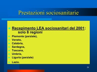 Prestazioni sociosanitarie

   Recepimento LEA sociosanitari del 2001:
       solo 8 regioni
   Piemonte (parziale),
   Veneto,
   Calabria,
   Sardegna,
   Toscana,
   Umbria,
   Liguria (parziale)
   Lazio.
                                              20
 