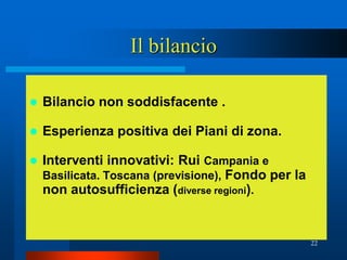 Il bilancio

   Bilancio non soddisfacente .

   Esperienza positiva dei Piani di zona.

   Interventi innovativi: Rui Campania e
    Basilicata. Toscana (previsione), Fondo per la
    non autosufficienza (diverse regioni).


                                                     22
 