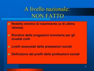 A livello nazionale:
                NON FATTO
   Reddito minimo di inserimento (o di ultima
    istanza)

   Riordino delle erogazioni monetarie per gli
    invalidi civili

   Livelli essenziali delle prestazioni sociali

   Definizione dei profili delle professioni sociali


                                                        4
 