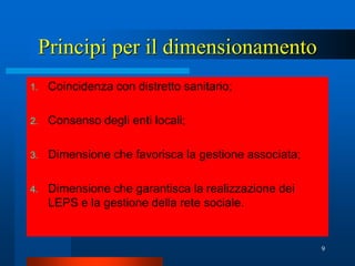 Principi per il dimensionamento
1.   Coincidenza con distretto sanitario;

2.   Consenso degli enti locali;

3.   Dimensione che favorisca la gestione associata;

4.   Dimensione che garantisca la realizzazione dei
     LEPS e la gestione della rete sociale.


                                                       9
 