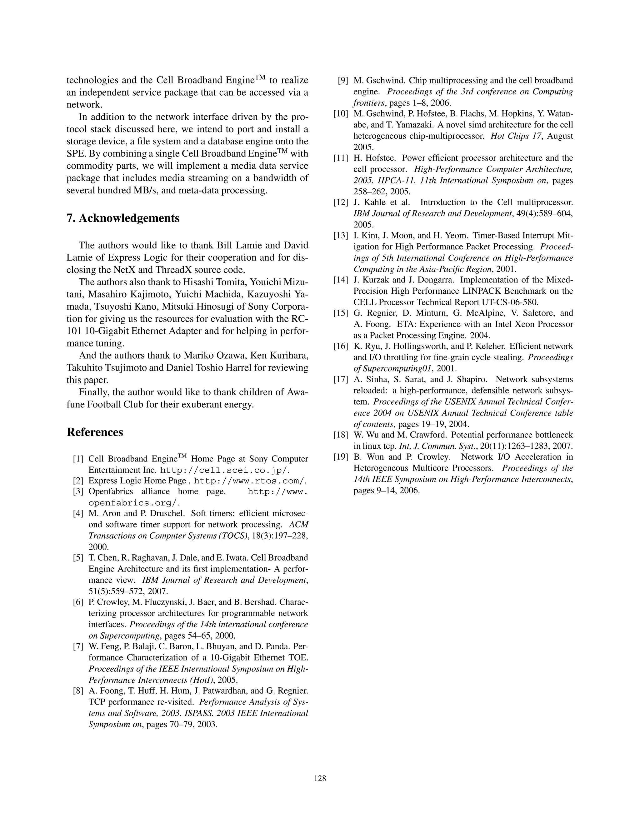 technologies and the Cell Broadband EngineTM
to realize
an independent service package that can be accessed via a
network.
In addition to the network interface driven by the pro-
tocol stack discussed here, we intend to port and install a
storage device, a ﬁle system and a database engine onto the
SPE. By combining a single Cell Broadband EngineTM
with
commodity parts, we will implement a media data service
package that includes media streaming on a bandwidth of
several hundred MB/s, and meta-data processing.
7. Acknowledgements
The authors would like to thank Bill Lamie and David
Lamie of Express Logic for their cooperation and for dis-
closing the NetX and ThreadX source code.
The authors also thank to Hisashi Tomita, Youichi Mizu-
tani, Masahiro Kajimoto, Yuichi Machida, Kazuyoshi Ya-
mada, Tsuyoshi Kano, Mitsuki Hinosugi of Sony Corpora-
tion for giving us the resources for evaluation with the RC-
101 10-Gigabit Ethernet Adapter and for helping in perfor-
mance tuning.
And the authors thank to Mariko Ozawa, Ken Kurihara,
Takuhito Tsujimoto and Daniel Toshio Harrel for reviewing
this paper.
Finally, the author would like to thank children of Awa-
fune Football Club for their exuberant energy.
References
[1] Cell Broadband EngineTM
Home Page at Sony Computer
Entertainment Inc. http://cell.scei.co.jp/.
[2] Express Logic Home Page . http://www.rtos.com/.
[3] Openfabrics alliance home page. http://www.
openfabrics.org/.
[4] M. Aron and P. Druschel. Soft timers: efﬁcient microsec-
ond software timer support for network processing. ACM
Transactions on Computer Systems (TOCS), 18(3):197–228,
2000.
[5] T. Chen, R. Raghavan, J. Dale, and E. Iwata. Cell Broadband
Engine Architecture and its ﬁrst implementation- A perfor-
mance view. IBM Journal of Research and Development,
51(5):559–572, 2007.
[6] P. Crowley, M. Fluczynski, J. Baer, and B. Bershad. Charac-
terizing processor architectures for programmable network
interfaces. Proceedings of the 14th international conference
on Supercomputing, pages 54–65, 2000.
[7] W. Feng, P. Balaji, C. Baron, L. Bhuyan, and D. Panda. Per-
formance Characterization of a 10-Gigabit Ethernet TOE.
Proceedings of the IEEE International Symposium on High-
Performance Interconnects (HotI), 2005.
[8] A. Foong, T. Huff, H. Hum, J. Patwardhan, and G. Regnier.
TCP performance re-visited. Performance Analysis of Sys-
tems and Software, 2003. ISPASS. 2003 IEEE International
Symposium on, pages 70–79, 2003.
[9] M. Gschwind. Chip multiprocessing and the cell broadband
engine. Proceedings of the 3rd conference on Computing
frontiers, pages 1–8, 2006.
[10] M. Gschwind, P. Hofstee, B. Flachs, M. Hopkins, Y. Watan-
abe, and T. Yamazaki. A novel simd architecture for the cell
heterogeneous chip-multiprocessor. Hot Chips 17, August
2005.
[11] H. Hofstee. Power efﬁcient processor architecture and the
cell processor. High-Performance Computer Architecture,
2005. HPCA-11. 11th International Symposium on, pages
258–262, 2005.
[12] J. Kahle et al. Introduction to the Cell multiprocessor.
IBM Journal of Research and Development, 49(4):589–604,
2005.
[13] I. Kim, J. Moon, and H. Yeom. Timer-Based Interrupt Mit-
igation for High Performance Packet Processing. Proceed-
ings of 5th International Conference on High-Performance
Computing in the Asia-Paciﬁc Region, 2001.
[14] J. Kurzak and J. Dongarra. Implementation of the Mixed-
Precision High Performance LINPACK Benchmark on the
CELL Processor Technical Report UT-CS-06-580.
[15] G. Regnier, D. Minturn, G. McAlpine, V. Saletore, and
A. Foong. ETA: Experience with an Intel Xeon Processor
as a Packet Processing Engine. 2004.
[16] K. Ryu, J. Hollingsworth, and P. Keleher. Efﬁcient network
and I/O throttling for ﬁne-grain cycle stealing. Proceedings
of Supercomputing01, 2001.
[17] A. Sinha, S. Sarat, and J. Shapiro. Network subsystems
reloaded: a high-performance, defensible network subsys-
tem. Proceedings of the USENIX Annual Technical Confer-
ence 2004 on USENIX Annual Technical Conference table
of contents, pages 19–19, 2004.
[18] W. Wu and M. Crawford. Potential performance bottleneck
in linux tcp. Int. J. Commun. Syst., 20(11):1263–1283, 2007.
[19] B. Wun and P. Crowley. Network I/O Acceleration in
Heterogeneous Multicore Processors. Proceedings of the
14th IEEE Symposium on High-Performance Interconnects,
pages 9–14, 2006.
128
 