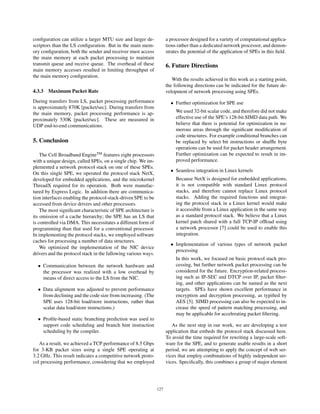 conﬁguration can utilize a larger MTU size and larger de-
scriptors than the LS conﬁguration. But in the main mem-
ory conﬁguration, both the sender and receiver must access
the main memory at each packet processing to maintain
transmit queue and receive queue. The overhead of these
main memory accesses resulted in limiting throughput of
the main memory conﬁguration.
4.3.3 Maximum Packet Rate
During transfers from LS, packet processing performance
is approximately 870K [packet/sec]. During transfers from
the main memory, packet processing performance is ap-
proximately 530K [packet/sec]. These are measured in
UDP end-to-end communications.
5. Conclusion
The Cell Broadband EngineTM
features eight processors
with a unique design, called SPEs, on a single chip. We im-
plemented a network protocol stack on one of these SPEs.
On this single SPE, we operated the protocol stack NetX,
developed for embedded applications, and the microkernel
ThreadX required for its operation. Both were manufac-
tured by Express Logic. In addition there are communica-
tion interfaces enabling the protocol-stack-driven SPE to be
accessed from device drivers and other processors.
The most signiﬁcant characteristic of SPE architecture is
its omission of a cache hierarchy; the SPE has an LS that
is controlled via DMA. This necessitates a different form of
programming than that used for a conventional processor.
In implementing the protocol stacks, we employed software
caches for processing a number of data structures.
We optimized the implementation of the NIC device
drivers and the protocol stack in the fallowing various ways.
• Communication between the network hardware and
the processor was realized with a low overhead by
means of direct access to the LS from the NIC.
• Data alignment was adjusted to prevent performance
from declining and the code size from increasing. (The
SPE uses 128-bit load/store instructions, rather than
scalar data load/store instructions.)
• Proﬁle-based static branching prediction was used to
support code scheduling and branch hint instruction
scheduling by the compiler.
As a result, we achieved a TCP performance of 8.5 Gbps
for 3-KB packet sizes using a single SPE operating at
3.2 GHz. This result indicates a competitive network proto-
col processing performance, considering that we employed
a processor designed for a variety of computational applica-
tions rather than a dedicated network processor, and demon-
strates the potential of the application of SPEs in this ﬁeld.
6. Future Directions
With the results achieved in this work as a starting point,
the following directions can be indicated for the future de-
velopment of network processing using SPEs.
• Further optimization for SPE use
We used 32-bit scalar code, and therefore did not make
effective use of the SPE’s 128-bit SIMD data path. We
believe that there is potential for optimization in nu-
merous areas through the signiﬁcant modiﬁcation of
code structures. For example conditional branches can
be replaced by select bit instructions or shufﬂe byte
operations can be used for packet header arrangement.
Further optimization can be expected to result in im-
proved performance.
• Seamless integration in Linux kernels
Because NetX is designed for embedded applications,
it is not compatible with standard Linux protocol
stacks, and therefore cannot replace Linux protocol
stacks. Adding the required functions and integrat-
ing the protocol stack in a Linux kernel would make
it accessible from a Linux application in the same way
as a standard protocol stack. We believe that a Linux
kernel patch shared with a full TCP-IP ofﬂoad using
a network processor [7] could be used to enable this
integration.
• Implementation of various types of network packet
processing
In this work, we focused on basic protocol stack pro-
cessing, but further network packet processing can be
considered for the future. Encryption-related process-
ing such as IP-SEC and DTCP over IP, packet ﬁlter-
ing, and other applications can be named as the next
targets. SPEs have shown excellent performance in
encryption and decryption processing, as typiﬁed by
AES [5]. SIMD processing can also be expected to in-
crease the speed of pattern matching processing, and
may be applicable for accelerating packet ﬁltering.
As the next step in our work, we are developing a test
application that embeds the protocol stack discussed here.
To avoid the time required for rewriting a large-scale soft-
ware for the SPE, and to generate usable results in a short
period, we are attempting to apply the concept of web ser-
vices that employ combinations of highly independent ser-
vices. Speciﬁcally, this combines a group of major element
127
 