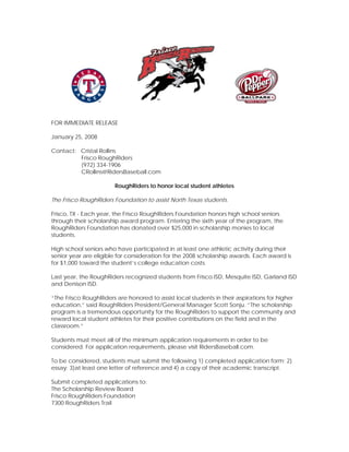 FOR IMMEDIATE RELEASE

January 25, 2008

Contact: Cristal Rollins
         Frisco RoughRiders
         (972) 334-1906
         CRollins@RidersBaseball.com

                       RoughRiders to honor local student athletes

The Frisco RoughRiders Foundation to assist North Texas students.

Frisco, TX - Each year, the Frisco RoughRiders Foundation honors high school seniors
through their scholarship award program. Entering the sixth year of the program, the
RoughRiders Foundation has donated over $25,000 in scholarship monies to local
students.

High school seniors who have participated in at least one athletic activity during their
senior year are eligible for consideration for the 2008 scholarship awards. Each award is
for $1,000 toward the student’s college education costs.

Last year, the RoughRiders recognized students from Frisco ISD, Mesquite ISD, Garland ISD
and Denison ISD.

“The Frisco RoughRiders are honored to assist local students in their aspirations for higher
education,” said RoughRiders President/General Manager Scott Sonju. “The scholarship
program is a tremendous opportunity for the RoughRiders to support the community and
reward local student athletes for their positive contributions on the field and in the
classroom.”

Students must meet all of the minimum application requirements in order to be
considered. For application requirements, please visit RidersBaseball.com.

To be considered, students must submit the following 1) completed application form; 2)
essay; 3)at least one letter of reference and 4) a copy of their academic transcript.

Submit completed applications to:
The Scholarship Review Board
Frisco RoughRiders Foundation
7300 RoughRiders Trail
 