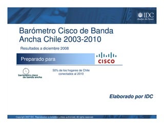 Barómetro Cisco de Banda
   Ancha Chile 2003-2010
     Resultados a diciembre 2008

     Preparado para

                                        50% de los hogares de Chile
                                           conectados al 2010




                                                                                        Elaborado por IDC


Copyright 2007 IDC. Reproduction is forbidden unless authorized. All rights reserved.
 