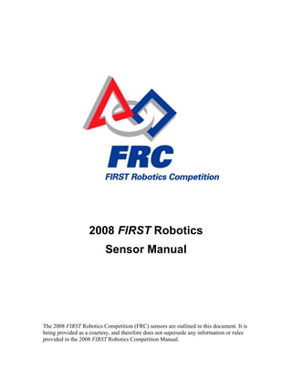 2008 FIRST Robotics
Sensor Manual
The 2008 FIRST Robotics Competition (FRC) sensors are outlined in this document. It is
being provided as a courtesy, and therefore does not supersede any information or rules
provided in the 2008 FIRST Robotics Competition Manual.
 