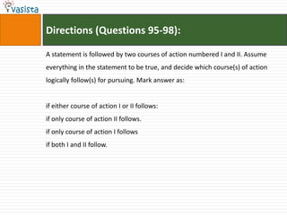 Directions (Questions 95-98):

A statement is followed by two courses of action numbered I and II. Assume
everything in the statement to be true, and decide which course(s) of action
logically follow(s) for pursuing. Mark answer as:


if either course of action I or II follows:
if only course of action II follows.
if only course of action I follows
if both I and II follow.
 