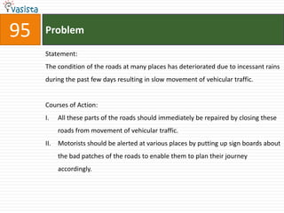 95   Problem

     Statement:
     The condition of the roads at many places has deteriorated due to incessant rains
     during the past few days resulting in slow movement of vehicular traffic.


     Courses of Action:
     I.    All these parts of the roads should immediately be repaired by closing these
           roads from movement of vehicular traffic.
     II.   Motorists should be alerted at various places by putting up sign boards about
           the bad patches of the roads to enable them to plan their journey
           accordingly.
 