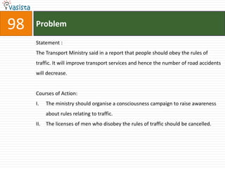 98   Problem

     Statement :
     The Transport Ministry said in a report that people should obey the rules of
     traffic. It will improve transport services and hence the number of road accidents
     will decrease.


     Courses of Action:
     I.    The ministry should organise a consciousness campaign to raise awareness
           about rules relating to traffic.
     II.   The licenses of men who disobey the rules of traffic should be cancelled.
 