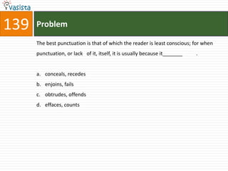 139   Problem

      The best punctuation is that of which the reader is least conscious; for when
      punctuation, or lack of it, itself, it is usually because it_______   .


      a. conceals, recedes
      b. enjoins, fails
      c. obtrudes, offends
      d. effaces, counts
 