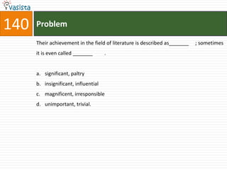 140   Problem

      Their achievement in the field of literature is described as_______   ; sometimes
      it is even called _______       .


      a. significant, paltry
      b. insignificant, influential
      c. magnificent, irresponsible
      d. unimportant, trivial.
 