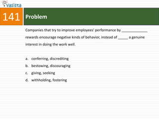 141   Problem

      Companies that try to improve employees' performance by _____________
      rewards encourage negative kinds of behavior, instead of _____ a genuine
      interest in doing the work well.


      a. conferring, discrediting
      b. bestowing, discouraging
      c. giving, seeking
      d. withholding, fostering
 