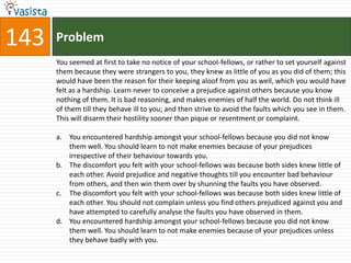 143   Problem
      You seemed at first to take no notice of your school-fellows, or rather to set yourself against
      them because they were strangers to you, they knew as little of you as you did of them; this
      would have been the reason for their keeping aloof from you as well, which you would have
      felt as a hardship. Learn never to conceive a prejudice against others because you know
      nothing of them. It is bad reasoning, and makes enemies of half the world. Do not think ill
      of them till they behave ill to you; and then strive to avoid the faults which you see in them.
      This will disarm their hostility sooner than pique or resentment or complaint.

      a. You encountered hardship amongst your school-fellows because you did not know
         them well. You should learn to not make enemies because of your prejudices
         irrespective of their behaviour towards you.
      b. The discomfort you felt with your school-fellows was because both sides knew little of
         each other. Avoid prejudice and negative thoughts till you encounter bad behaviour
         from others, and then win them over by shunning the faults you have observed.
      c. The discomfort you felt with your school-fellows was because both sides knew little of
         each other. You should not complain unless you find others prejudiced against you and
         have attempted to carefully analyse the faults you have observed in them.
      d. You encountered hardship amongst your school-fellows because you did not know
         them well. You should learn to not make enemies because of your prejudices unless
         they behave badly with you.
 