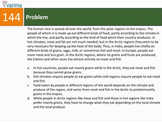 144   Problem
      The human race is spread all over the world, from the polar regions to the tropics. The
      people of whom it is made up eat different kinds of food, partly according to the climate in
      which the live, and partly according to the kind of food which their country produces. In
      hot climates, meat and fat are not much needed; but in the Arctic regions they.seem to be
      very necessary for keeping up the heat of the body. Thus, in India, people live chiefly on
      different kinds of grains, eggs, milk, or sometimes fish and meat. In Europe, people eat
      more meat and less grain. In the Arctic regions, where no grains and fruits are produced,
      the Eskimo and other races live almost entirely on meat arid fish.

      a. In hot countries, people eat mainly grains while in the Arctic, they eat meat and fish
         because they cannot grow grains.
      b. Hot climates require people to eat grains while cold regions require people to eat meat
         and fish.
      c. Food eaten by people in different regions of the world depends on the climate and
         produce of the region, and varies from meat and fish in the Arctic to predominantly
         grains in the tropics.
      d. While people in Arctic regions like meat and fish and those in hot regions like India
         prefer mainly grains, they have to change what they eat depending on the local climate
         and the local produce.
 