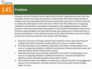 145   Problem
      Although, almost all climate scientists agree that the Earth is gradually warming, they have
      long been of two minds about the process of rapid climate shifts within larger periods of
      change. Some have speculated that the process works like a giant oven or freezer, warming
      or cooling the whole planet at the same time. Others think that shifts occur on opposing
      schedules in the Northern and Southern Hemispheres, like exaggerated seasons. Recent
      research in Germany examining climate patterns in the Southern Hemisphere at the end of
      the last Ice Age strengthens the idea that warming and cooling occurs at alternate times in
      the two hemispheres. A more definitive answer to this debate will allow scientists to better
      predict when and how quickly the next climate shift will happen.

      a. Research in Germany will help scientists find a definitive answer about warming and
         cooling of the Earth and predict climate shifts in the future in a better manner.
      b. Scientists have been unsure whether rapid shifts in the Earth's climate happen all at
         once or an opposing schedules in different hemispheres; finding a definitive answer will
         help them better predict climate shifts in future.
      c. Scientists have been unsure whether rapid shifts in the Earth's climate happen all at
         once or on opposing schedules in different hemispheres; research will help find a
         definitive answer and better predict climate shifts in future.
      d. More research rather than debates on warming or cooling of the Earth and exaggerated
         seasons in its hemispheres, will help scientists in Germany predict climate changes
         better in future.
 