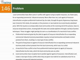 146   Problem
      Local communities have often come in conflict with agents trying to exploit resources, at a faster pace,
      for an expanding commercial- industrial economy. More often than not, such agents of resource-
      intensification are given preferential treatment by che state, through the grant of generous long leases
      over mineral or fish stocks, for example, or the provision or raw material at an enormously subsidized
      price. With the injustice so compounded, local communities at the receiving end of this process, have no
      recourse except direct action, resisting both the state and outside exploiters through a variety of protest
      techniques. Those struggles might perhaps be seen as a manifestation of a new kind of class conflict.
      a.   Preferential treatment given by the state to agents of resource-intensification for an expanding
           commercial-industrial economy exacerbates injustice to local communities and leads to direct
           protests from them, resulting in a new type of class conflict.
      b.   The grant of long leases to agents of resource-intensification for an expanding commercial industrial
           economy leads to direct protests from the local community, which sees it as unfair.
      c.   A new kind of class conflict arises from preferential treatment given to agents of resource-
           intensification by the state, which the local community sees as unfair.
      d.   Local communities have no option but to protest against agents of resources- intensification and
           create a new type of class conflict when they are given raw material at subsidized prices for an
           expanding commercial-industrial economy.
 