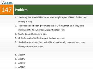 147   Problem

      A. The story that shocked her most, who bought a pair of boots for her boy
         serving in Iraq.
      B. The ones he had been given were useless, the women said; they were
         melting in the heat, her son was getting foot row.
      C. So she bought him a new pair.
      D. Only she couldn't afford to post the two together.
      E. She had to send one, then wait till the next benefit payment had come
         through to send the other.


      a. ABECD
      b. ABEDC
      c. ABDEC
      d. ABCDE
 