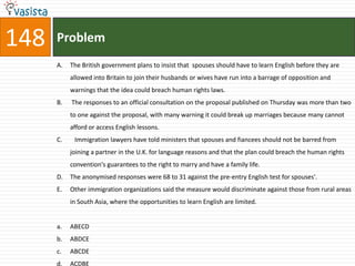 148   Problem
      A.   The British government plans to insist that spouses should have to learn English before they are
           allowed into Britain to join their husbands or wives have run into a barrage of opposition and
           warnings that the idea could breach human rights laws.
      B.   The responses to an official consultation on the proposal published on Thursday was more than two
           to one against the proposal, with many warning it could break up marriages because many cannot
           afford or access English lessons.
      C.    Immigration lawyers have told ministers that spouses and fiancees should not be barred from
           joining a partner in the U.K. for language reasons and that the plan could breach the human rights
           convention's guarantees to the right to marry and have a family life.
      D.   The anonymised responses were 68 to 31 against the pre-entry English test for spouses'.
      E.   Other immigration organizations said the measure would discriminate against those from rural areas
           in South Asia, where the opportunities to learn English are limited.


      a.   ABECD
      b.   ABDCE
      c.   ABCDE
      d.   ACDBE
 