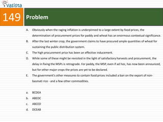 149   Problem
      A.   Obviously when the raging inflation is underpinned to a large extent by food prices, the
           determination of procurement prices for paddy and wheat has an enormous contextual significance.
      B.   After the last winter crop, the government claims to have procured ample quantities of wheat for
           sustaining the public distribution system.
      C.   The high procurement price has been an effective inducement.
      D.   While some of these might be revisited in the light of satisfactory harvests and procurement, the
           delay in fixing the MSPs is retrograde. For paddy, the MSP, even if ad hoc, has now been announced,
           but for other major crops the prices are yet to be declared.
      E.   The government's other measures to contain food prices included a ban on the export of non-
           basmati rice - and a few other commodities.


      a.   BCDEA
      b.   ABEDC
      c.   ABCED
      d.   DCEAB
 