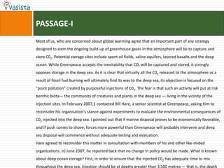 PASSAGE-I
Most of us, who are concerned about global warming agree that an important part of any strategy
designed to stem the ongoing build-up of greenhouse gases in the atmosphere will be to capture and
store C02. Potential storage sites include spent oil fields, saline aquifers, layered basalts and the deep
ocean. While Greenpeace accepts the inevitability that CO, will be captured and stored, it strongly
opposes storage in the deep sea. As it is clear that virtually all the C02 released to the atmosphere as a
result of fossil fuel burning will ultimately find its way to the deep sea, its objection is focused on the
"point pollution" created by purposeful injections of C02. The fear is that such an activity will put at risk
benthic biota— the community of creatures and plants in the deep sea — living in the vicinity of the
injection sites. In February 2007,1 contacted Bill Hare, a senior scientist at Greenpeace, asking him to
reconsider his organisation's stance against experiments to evaluate the environmental consequences of
C02 injected into the deep sea. I pointed out that if marine disposal proves to be economically favorable,
and if push comes to shove, forces more powerful than Greenpeace will probably intervene and deep
sea disposal will commence without adequate testing and evaluation.
Hare agreed to reconsider this matter in consultation with members of his and other like-mided
organizations. Ir} June 2007, he reported back that no change in policy would be made. What is known
about deep ocean storage? First, in order to ensure that the injected C02 has adequate time to mix
throughout the deep sea, injection should be at depths greater than 3,500 metres — that is, the depth
 