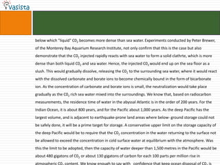 below which "liquid" C02 becomes more dense than sea water. Experiments conducted by Peter Brewer,
of the Monterey Bay Aquarium Research Institute, not only confirm that this is the case but also
demonstrate that the C02 injected rapidly reacts with sea water to form a solid clathrte, which is more
dense than both liquid C02 and sea water. Hence, the injected C02 would end up on the sea floor as a
slush. This would gradually dissolve, releasing the C02 to the surrounding sea water, where it would react
with the dissolved carbonate and borate ions to become chemically bound in the form of bicarbonate
ion. As the concentration of carbonate and borate ions is small, the neutralization would take place
gradually as the C02 rich sea water mixed into the surroundings. We know that, based on radiocarbon
measurements, the residence time of water in the abyssal Atlantic is in the order of 200 years. For the
Indian Ocean, it is about 800 years, and for the Pacific about 1,000 years. As the deep Pacific has the
largest volume, and is adjacent to earthquake-prone land areas where below- ground storage could not
be safely done, it will be a prime target for storage. A conservative upper limit on the storage capacity of
the deep Pacific would be to require that the C02 concentration in the water returning to the surface not
be allowed to exceed the concentration in cold surface water at equilibrium with the atmosphere. Was
this the limit to be adopted, then the capacity of water deeper than 1,500 metres in the Pacific would be
about 480 gigatons of C02 or about 130 gigatons of carbon for each 100 parts per million rise in
atmospheric C0 content. We know enough to say with confidence that keep ocean disposal of C0 is
 