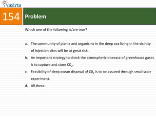 154   Problem

      Which one of the following is/are true?


      a. The community of plants and organisms in the deep sea living in the vicinity
         of injection sites will be at great risk.
      b. An important strategy to check the atmospheric increase of greenhouse gases
         is to capture and store C02.
      c. Feasibility of deep ocean disposal of C02 is to be assured through small scale
         experiment.
      d. All these.
 