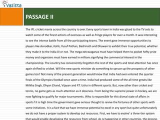 PASSAGE II
The IPL cricket mania across the country is over. Every sports lover in India was glued to the TV sets to
watch some of the finest actions of overseas as well as fringe players for over a month. It was interesting
to see the intense battle from all the participating teams. The event gave immense opportunities to
players like Asnodkar, Kohli, Yusuf Pathan, Badrinath and Dhawan to exhibit their true potential, whether
they make it to the India XI or not. The mega extravaganza must have helped them to pocket hefty prize
money and organizers must have earned in millions signifying the commercial interest in the
championship. The country has conveniently forgotten the rest of the sports and total attention has once
again shifted to cricket. Will the new sports minister do something to spruce up the prospects of other
games too? Not many of the present generation would know that India had even entered the quarter
finals of the Olympics football once upon a time. India had produced some of the all-time greats like
Milkha Singh, Dhyan Chand, Vijayan and P.T. Usha in different sports. But, now other than cricket and
tennis, no game gets as much attention as it deserves. From being the supreme power in hockey, we are
now fighting to qualify for major tournaments. Who is responsible for this dismal state of affairs in
sports? It is high time the government gave serious thought to revive the fortunes of other sports with
some initiatives. It is a fact that we have immense potential to excel in any sport but quite unfortunately
we do not have a proper system to develop out resources. First, we have to evolve' a three-tier system
that would enable developing the resources from school. As is happening in other countries, the process
 
