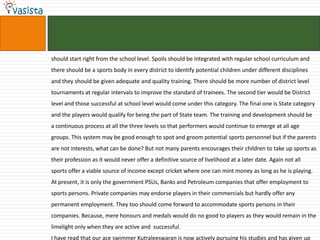 should start right from the school level. Spoils should be integrated with regular school curriculum and
there should be a sports body in every district to identify potential children under different disciplines
and they should be given adequate and quality training. There should be more number of district level
tournaments at regular intervals to improve the standard of trainees. The second tier would be District
level and those successful at school level would come under this category. The final one is State category
and the players would qualify for being the part of State team. The training and development should be
a continuous process at all the three levels so that performers would continue to emerge at all age
groups. This system may be good enough to spot and groom potential sports personnel but if the parents
are not interests, what can be done? But not many parents encourages their children to take up sports as
their profession as it would never offer a definitive source of livelihood at a later date. Again not all
sports offer a viable source of income except cricket where one can mint money as long as he is playing.
At present, it is only the government PSUs, Banks and Petroleum companies that offer employment to
sports persons. Private companies may endorse players in their commercials but hardly offer any
permanent employment. They too should come forward to accommodate sports persons in their
companies. Because, mere honours and medals would do no good to players as they would remain in the
limelight only when they are active and successful.
I have read that our ace swimmer Kutraleeswaran is now actively pursuing his studies and has given up
 