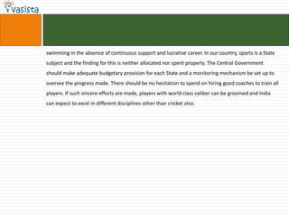 swimming in the absence of continuous support and lucrative career. In our country, sports is a State
subject and the finding for this is neither allocated nor spent properly. The Central Government
should make adequate budgetary provision for each State and a monitoring mechanism be set up to
oversee the progress made. There should be no hesitation to spend on hiring good coaches to train all
players. If such sincere efforts are made, players with world class caliber can be groomed and India
can expect to excel in different disciplines other than cricket also.
 