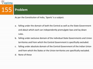 155   Problem

      As per the Constitution of India, 'Sports' is a subject.


      a. falling under the domain of both the Central as well as the State Government
         and about which each can independently promulgate laws and lay down
         rules.
      b. falling under exclusive domain of the individual State Governments and Union
         territories and from which the Central Government is specifically excluded.
      c. falling under absolute domain of the Central Government of the Indian Union
         and from which the States or the Union territories are specifically excluded.
      d. None of these
 